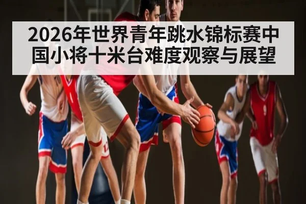 2026年世界青年跳水锦标赛中国小将十米台难度观察与展望