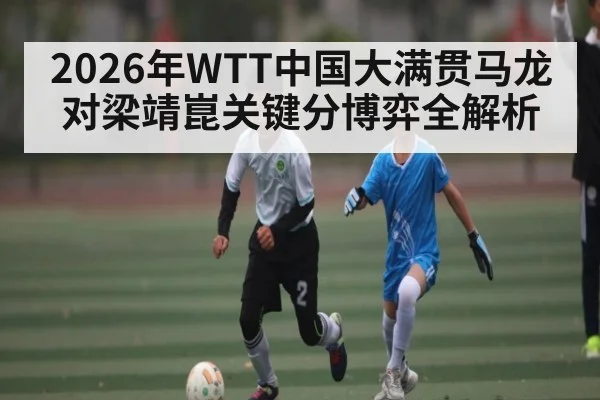 2026年WTT中国大满贯马龙对梁靖崑关键分博弈全解析