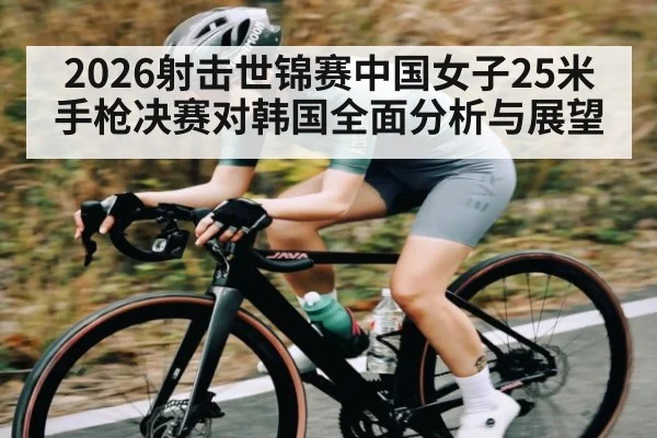 2026射击世锦赛中国女子25米手枪决赛对韩国全面分析与展望